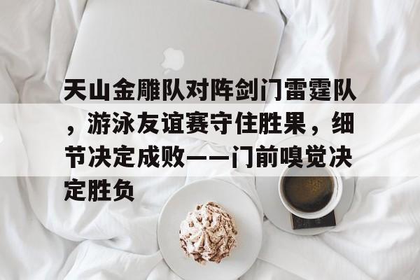 天山金雕队对阵剑门雷霆队，游泳友谊赛守住胜果，细节决定成败——门前嗅觉决定胜负-九游体育APP